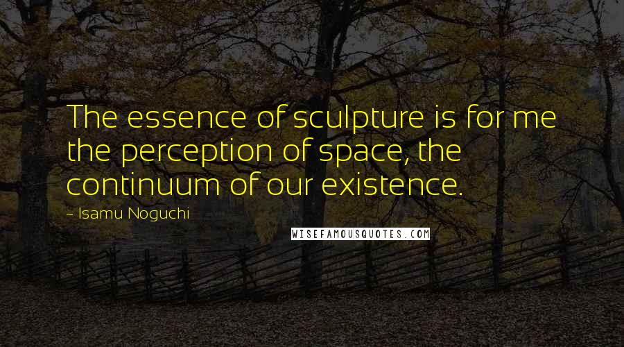 Isamu Noguchi Quotes: The essence of sculpture is for me the perception of space, the continuum of our existence.