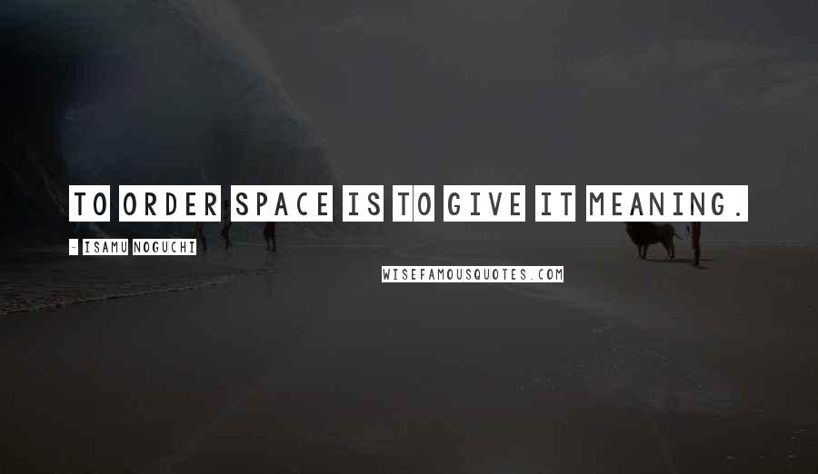 Isamu Noguchi Quotes: To order space is to give it meaning.