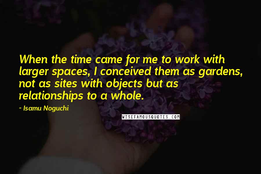 Isamu Noguchi Quotes: When the time came for me to work with larger spaces, I conceived them as gardens, not as sites with objects but as relationships to a whole.