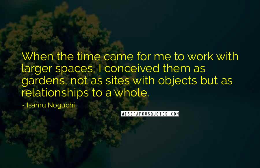 Isamu Noguchi Quotes: When the time came for me to work with larger spaces, I conceived them as gardens, not as sites with objects but as relationships to a whole.