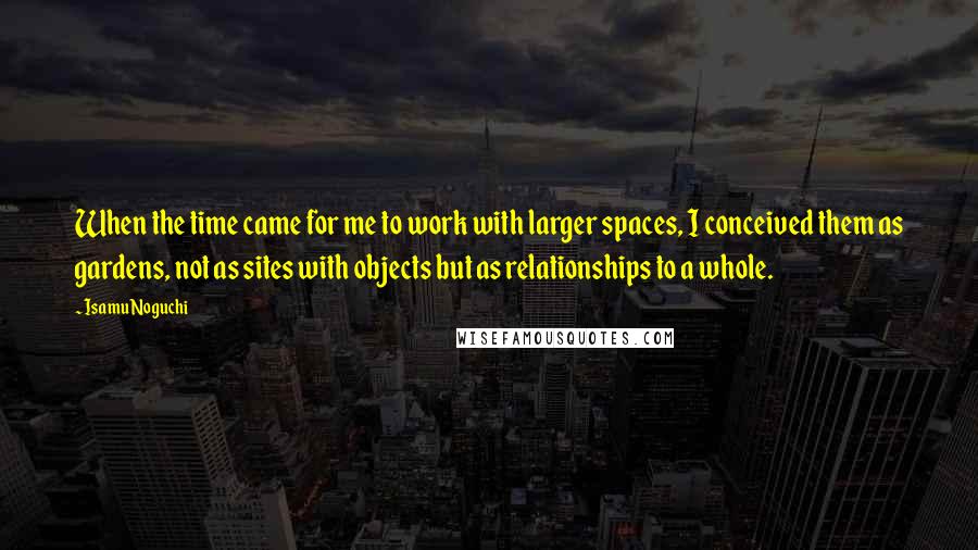 Isamu Noguchi Quotes: When the time came for me to work with larger spaces, I conceived them as gardens, not as sites with objects but as relationships to a whole.