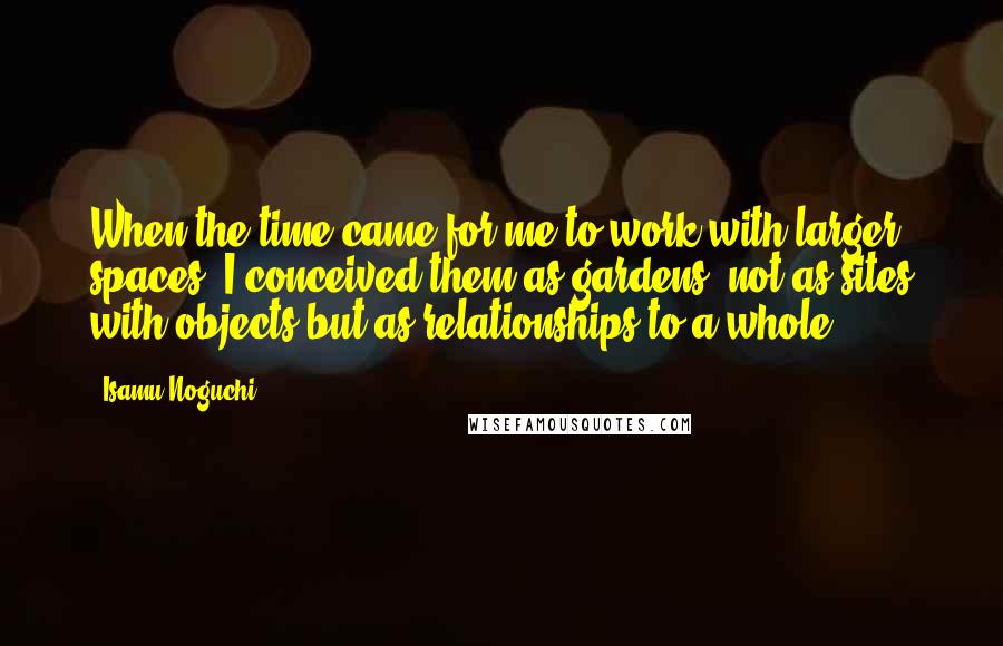 Isamu Noguchi Quotes: When the time came for me to work with larger spaces, I conceived them as gardens, not as sites with objects but as relationships to a whole.