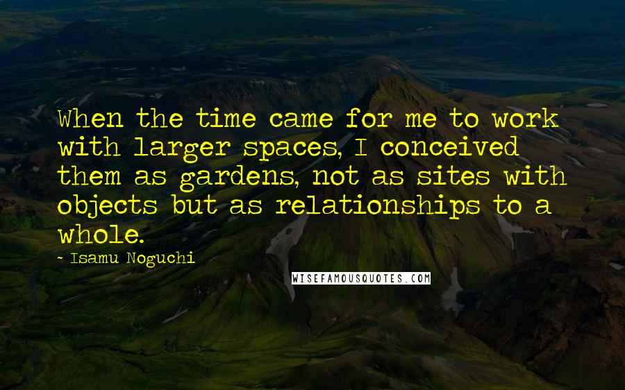 Isamu Noguchi Quotes: When the time came for me to work with larger spaces, I conceived them as gardens, not as sites with objects but as relationships to a whole.