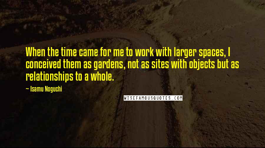 Isamu Noguchi Quotes: When the time came for me to work with larger spaces, I conceived them as gardens, not as sites with objects but as relationships to a whole.