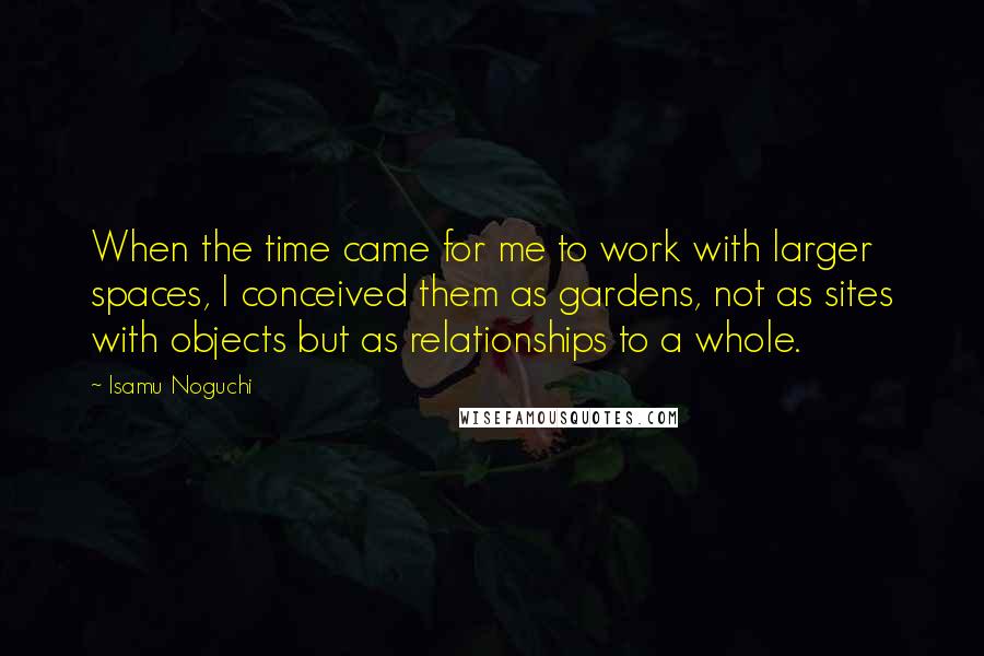 Isamu Noguchi Quotes: When the time came for me to work with larger spaces, I conceived them as gardens, not as sites with objects but as relationships to a whole.