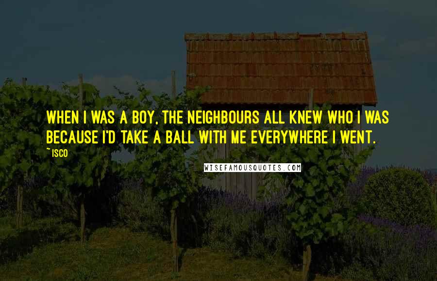 Isco Quotes: When I was a boy, the neighbours all knew who I was because I'd take a ball with me everywhere I went.