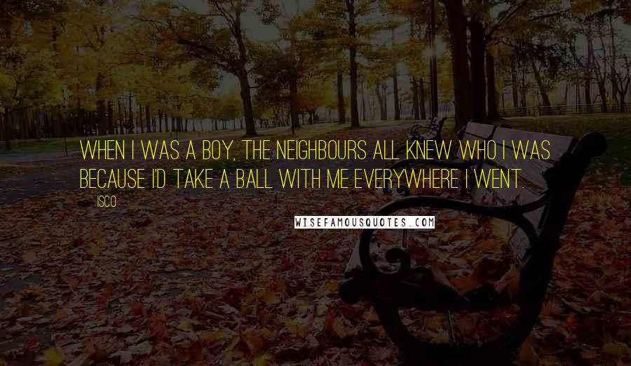 Isco Quotes: When I was a boy, the neighbours all knew who I was because I'd take a ball with me everywhere I went.