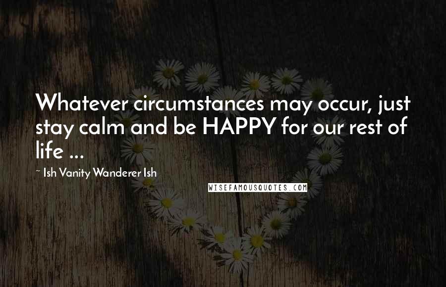 Ish Vanity Wanderer Ish Quotes: Whatever circumstances may occur, just stay calm and be HAPPY for our rest of life ...