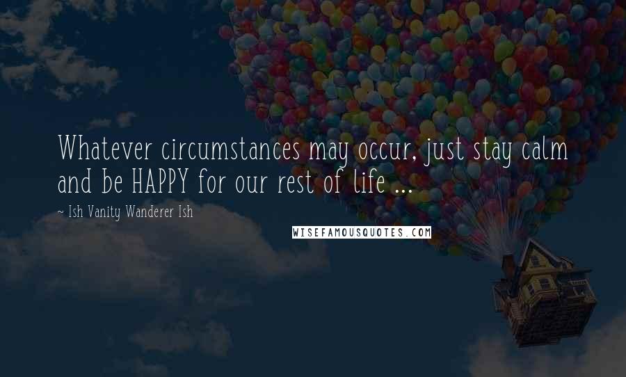 Ish Vanity Wanderer Ish Quotes: Whatever circumstances may occur, just stay calm and be HAPPY for our rest of life ...