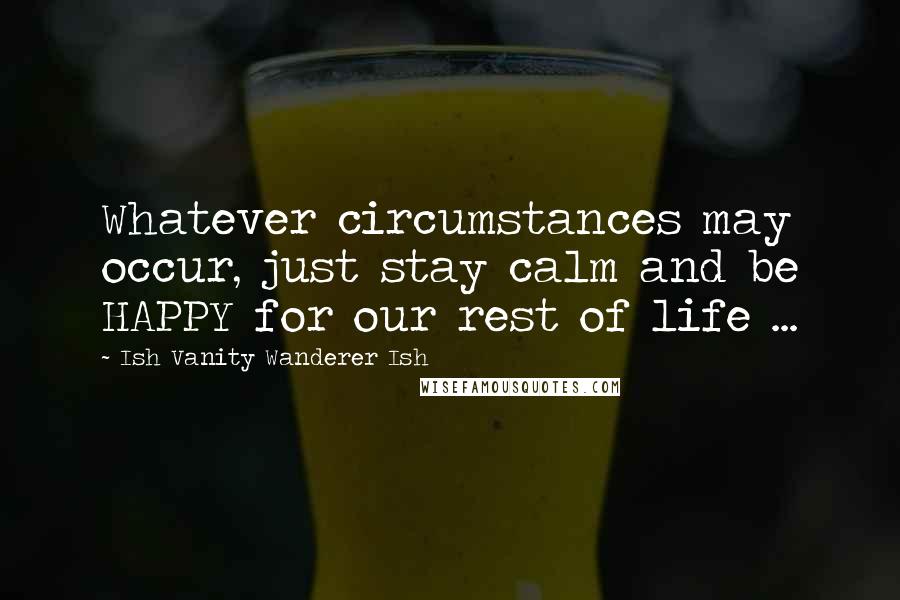 Ish Vanity Wanderer Ish Quotes: Whatever circumstances may occur, just stay calm and be HAPPY for our rest of life ...