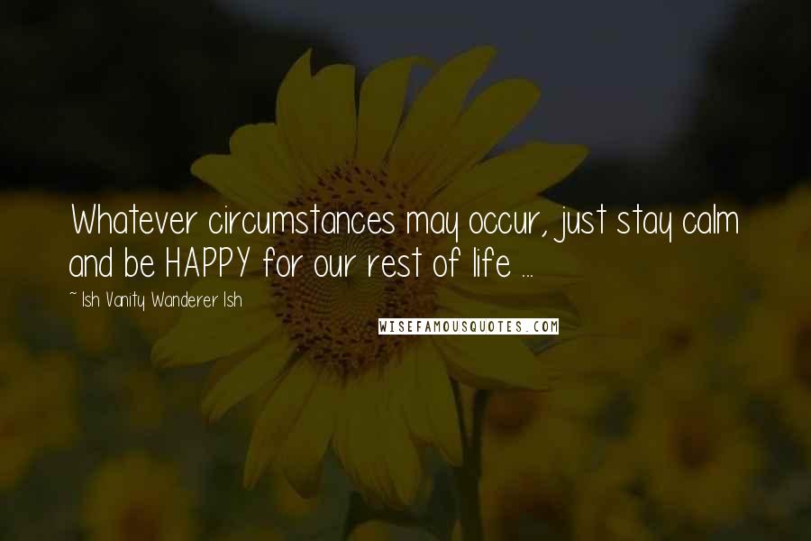 Ish Vanity Wanderer Ish Quotes: Whatever circumstances may occur, just stay calm and be HAPPY for our rest of life ...