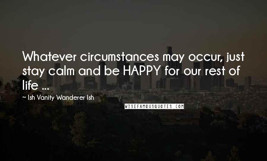 Ish Vanity Wanderer Ish Quotes: Whatever circumstances may occur, just stay calm and be HAPPY for our rest of life ...