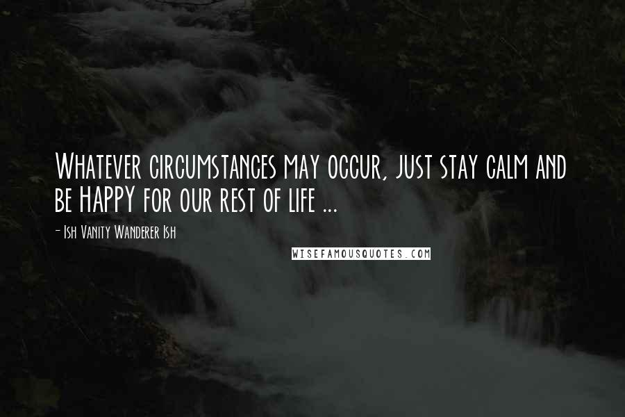 Ish Vanity Wanderer Ish Quotes: Whatever circumstances may occur, just stay calm and be HAPPY for our rest of life ...