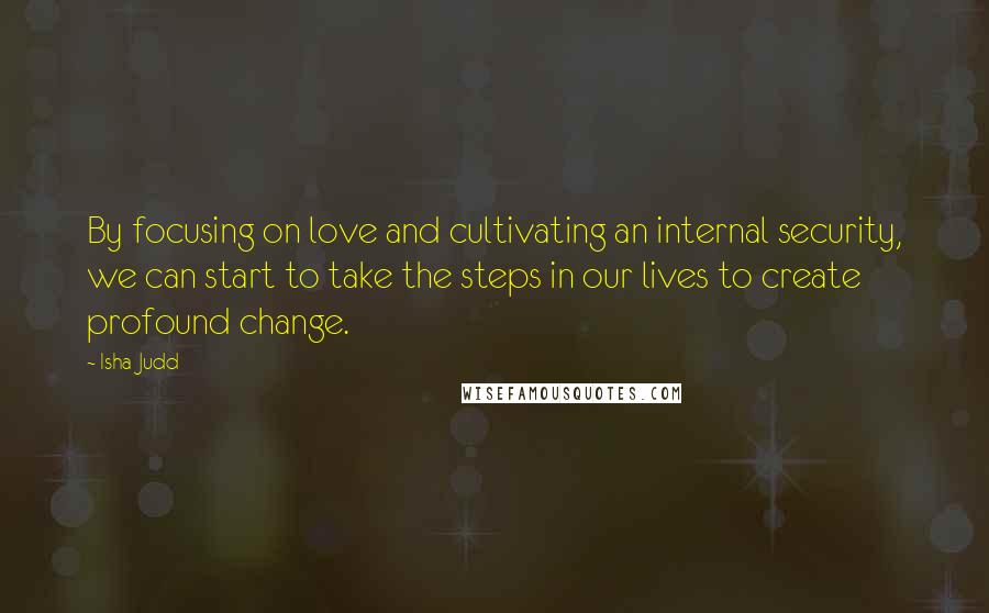 Isha Judd Quotes: By focusing on love and cultivating an internal security, we can start to take the steps in our lives to create profound change.