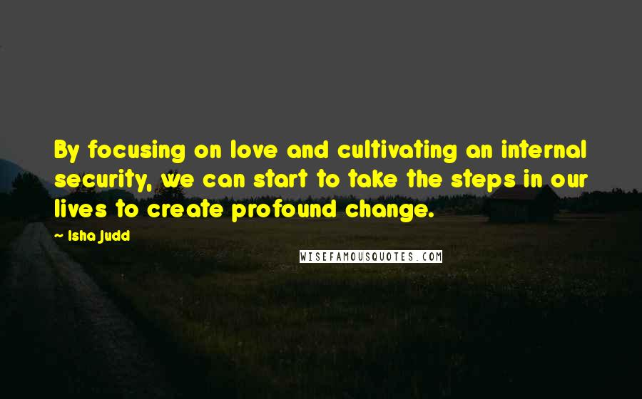 Isha Judd Quotes: By focusing on love and cultivating an internal security, we can start to take the steps in our lives to create profound change.