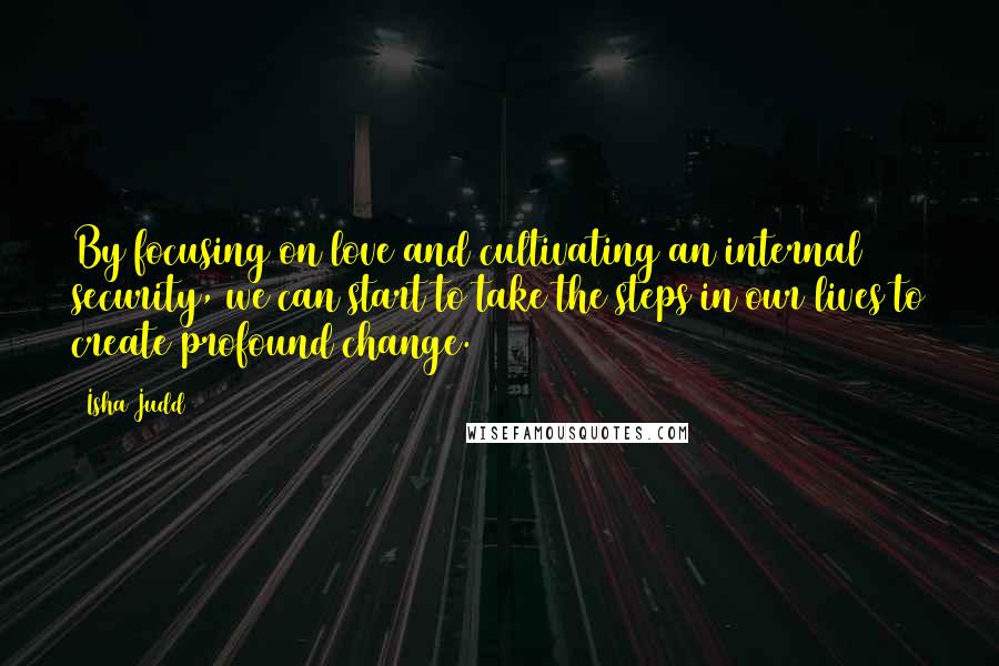 Isha Judd Quotes: By focusing on love and cultivating an internal security, we can start to take the steps in our lives to create profound change.