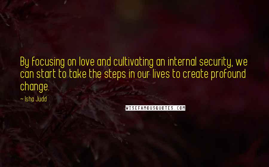 Isha Judd Quotes: By focusing on love and cultivating an internal security, we can start to take the steps in our lives to create profound change.