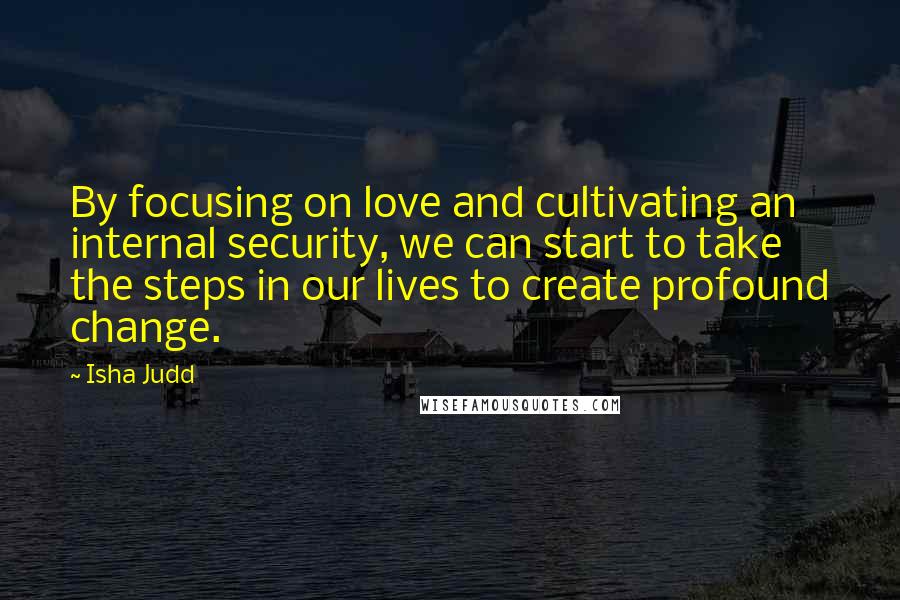 Isha Judd Quotes: By focusing on love and cultivating an internal security, we can start to take the steps in our lives to create profound change.