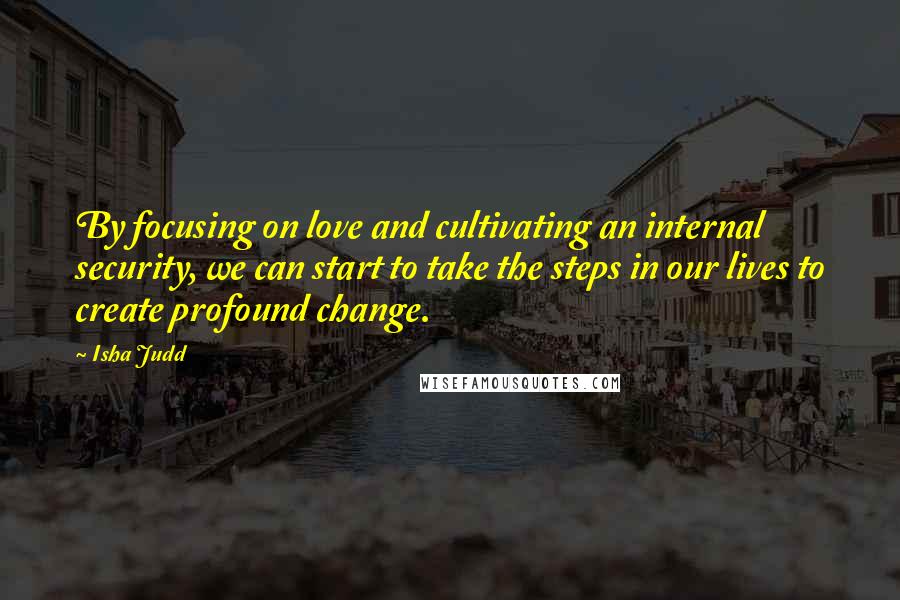 Isha Judd Quotes: By focusing on love and cultivating an internal security, we can start to take the steps in our lives to create profound change.