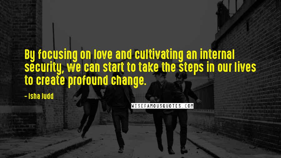 Isha Judd Quotes: By focusing on love and cultivating an internal security, we can start to take the steps in our lives to create profound change.
