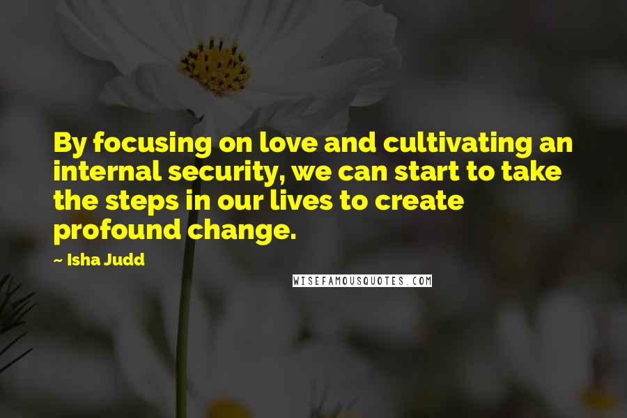 Isha Judd Quotes: By focusing on love and cultivating an internal security, we can start to take the steps in our lives to create profound change.