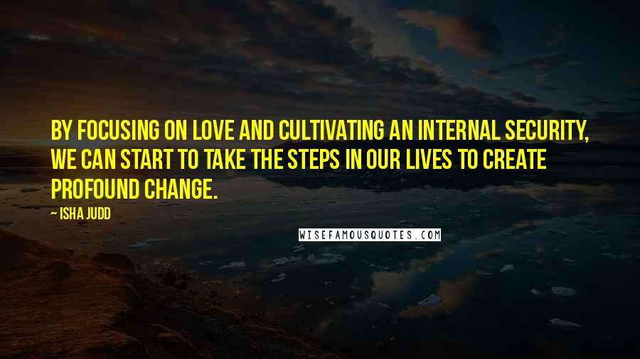 Isha Judd Quotes: By focusing on love and cultivating an internal security, we can start to take the steps in our lives to create profound change.