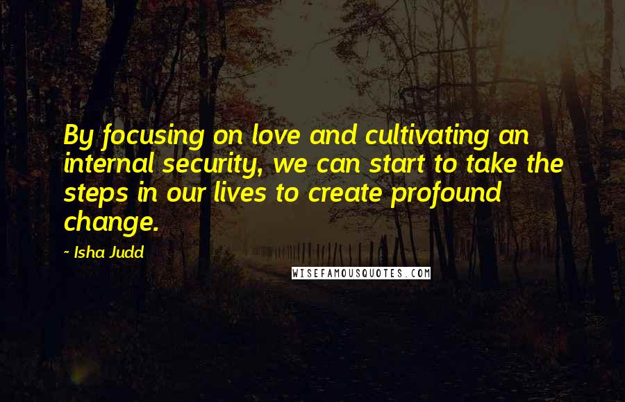 Isha Judd Quotes: By focusing on love and cultivating an internal security, we can start to take the steps in our lives to create profound change.