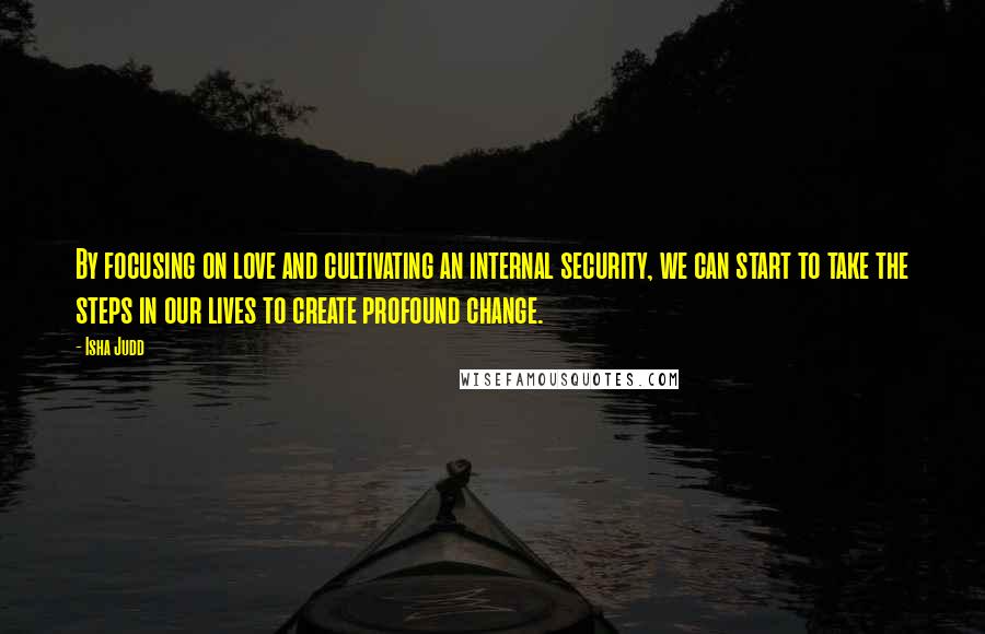 Isha Judd Quotes: By focusing on love and cultivating an internal security, we can start to take the steps in our lives to create profound change.