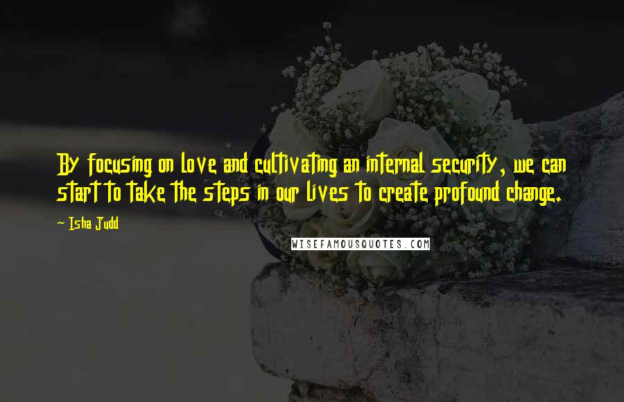 Isha Judd Quotes: By focusing on love and cultivating an internal security, we can start to take the steps in our lives to create profound change.