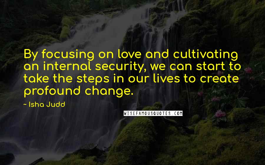 Isha Judd Quotes: By focusing on love and cultivating an internal security, we can start to take the steps in our lives to create profound change.