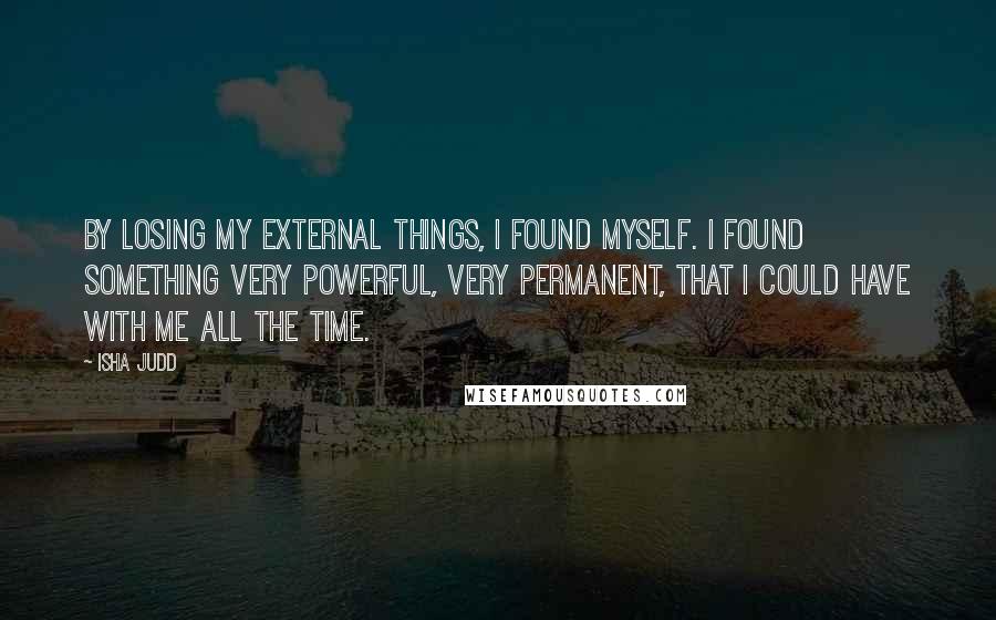 Isha Judd Quotes: By losing my external things, I found myself. I found something very powerful, very permanent, that I could have with me all the time.