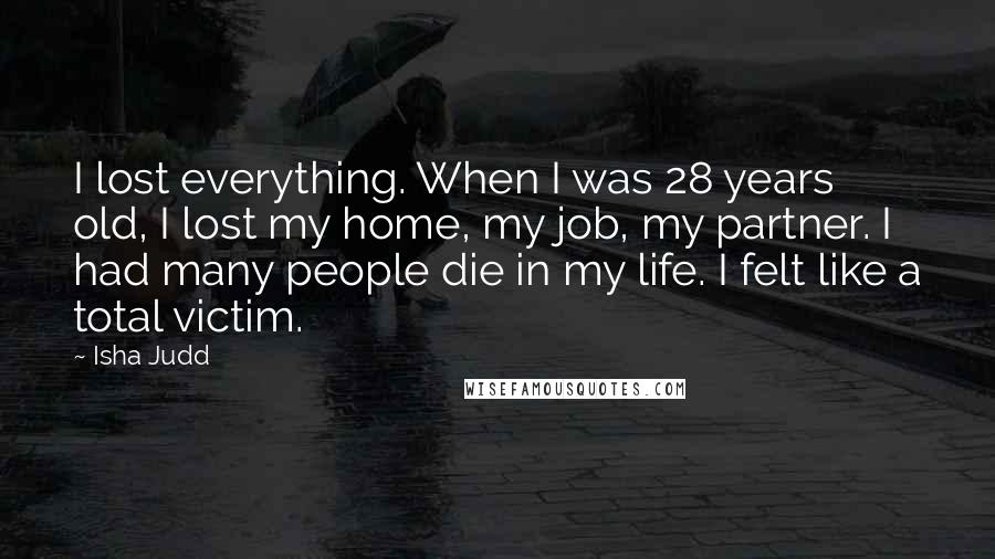Isha Judd Quotes: I lost everything. When I was 28 years old, I lost my home, my job, my partner. I had many people die in my life. I felt like a total victim.