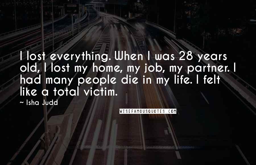 Isha Judd Quotes: I lost everything. When I was 28 years old, I lost my home, my job, my partner. I had many people die in my life. I felt like a total victim.