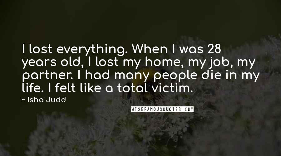 Isha Judd Quotes: I lost everything. When I was 28 years old, I lost my home, my job, my partner. I had many people die in my life. I felt like a total victim.