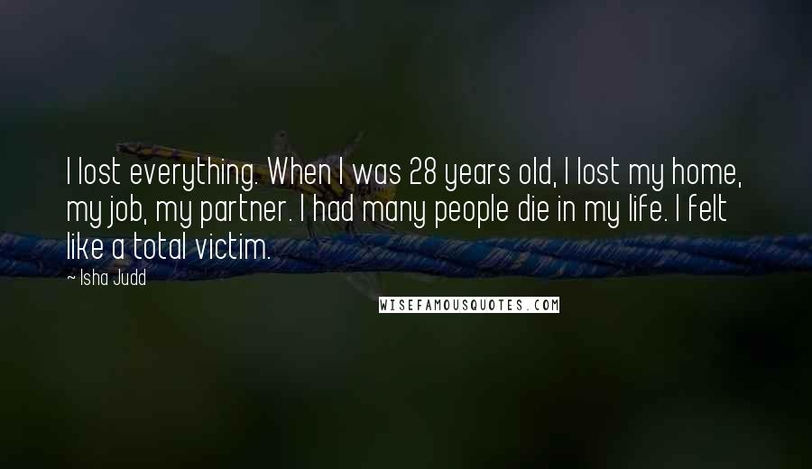 Isha Judd Quotes: I lost everything. When I was 28 years old, I lost my home, my job, my partner. I had many people die in my life. I felt like a total victim.