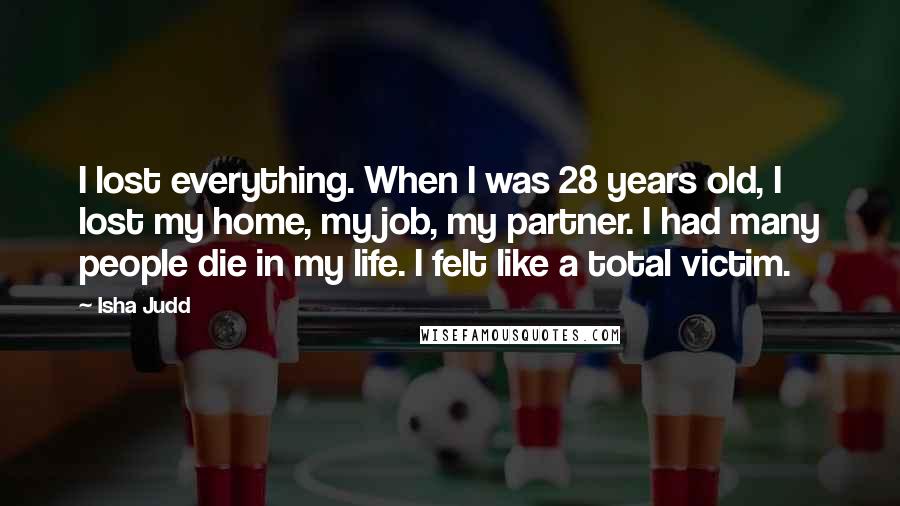 Isha Judd Quotes: I lost everything. When I was 28 years old, I lost my home, my job, my partner. I had many people die in my life. I felt like a total victim.