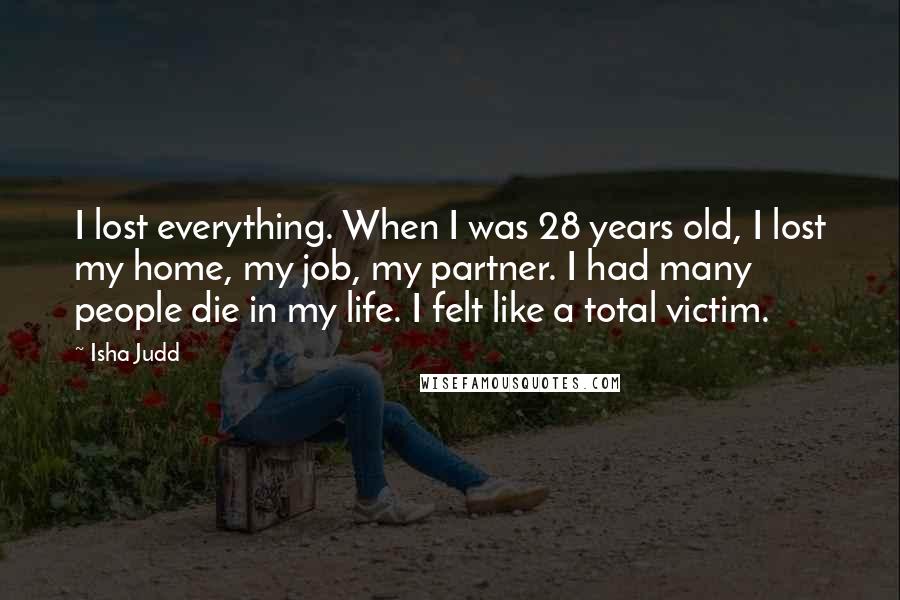 Isha Judd Quotes: I lost everything. When I was 28 years old, I lost my home, my job, my partner. I had many people die in my life. I felt like a total victim.