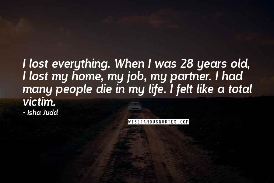 Isha Judd Quotes: I lost everything. When I was 28 years old, I lost my home, my job, my partner. I had many people die in my life. I felt like a total victim.