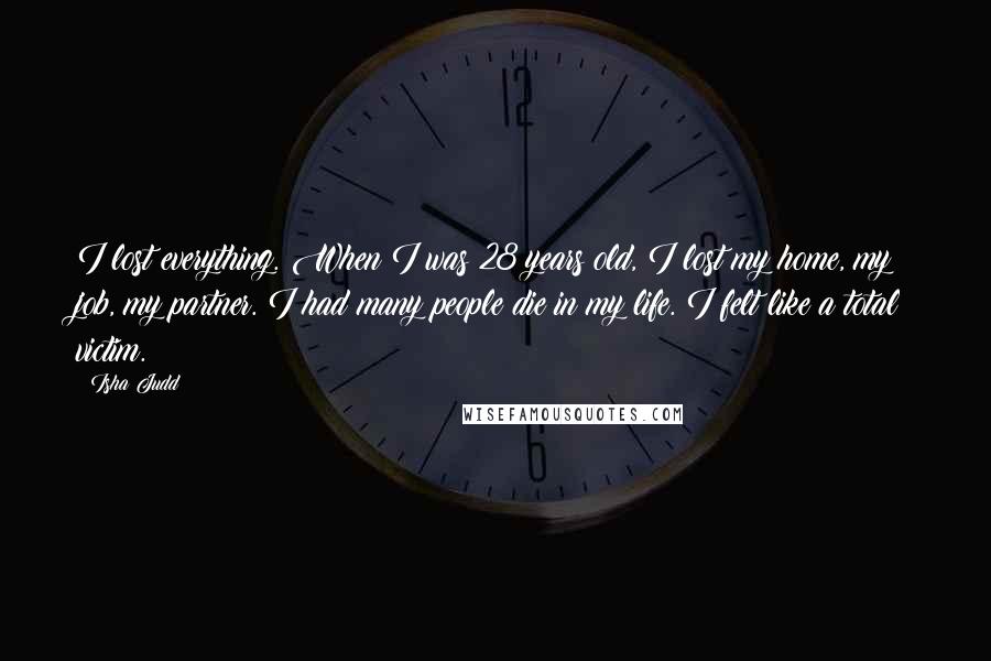 Isha Judd Quotes: I lost everything. When I was 28 years old, I lost my home, my job, my partner. I had many people die in my life. I felt like a total victim.