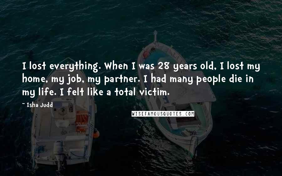 Isha Judd Quotes: I lost everything. When I was 28 years old, I lost my home, my job, my partner. I had many people die in my life. I felt like a total victim.