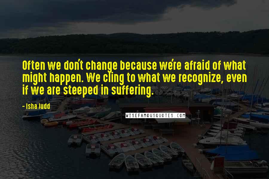 Isha Judd Quotes: Often we don't change because we're afraid of what might happen. We cling to what we recognize, even if we are steeped in suffering.