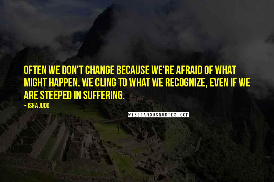 Isha Judd Quotes: Often we don't change because we're afraid of what might happen. We cling to what we recognize, even if we are steeped in suffering.