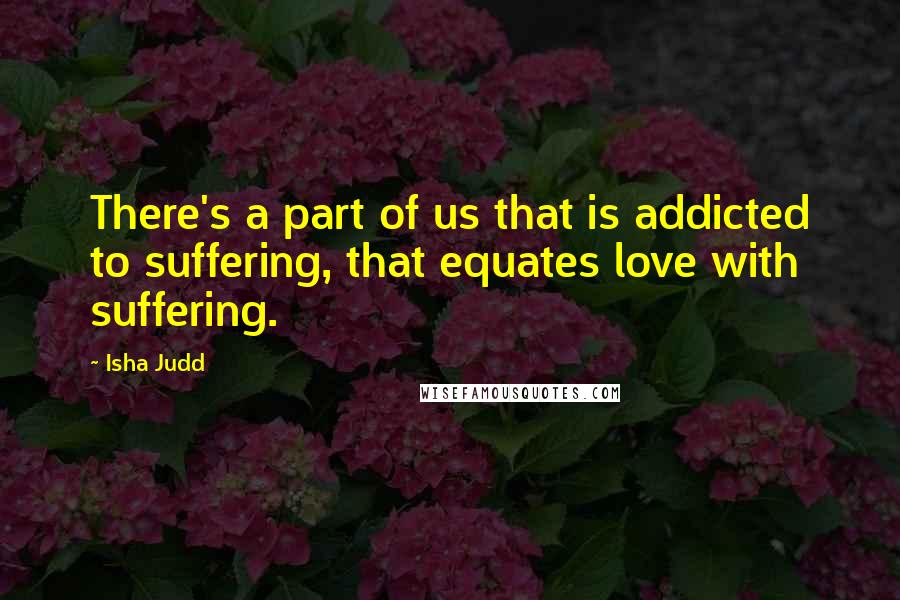 Isha Judd Quotes: There's a part of us that is addicted to suffering, that equates love with suffering.