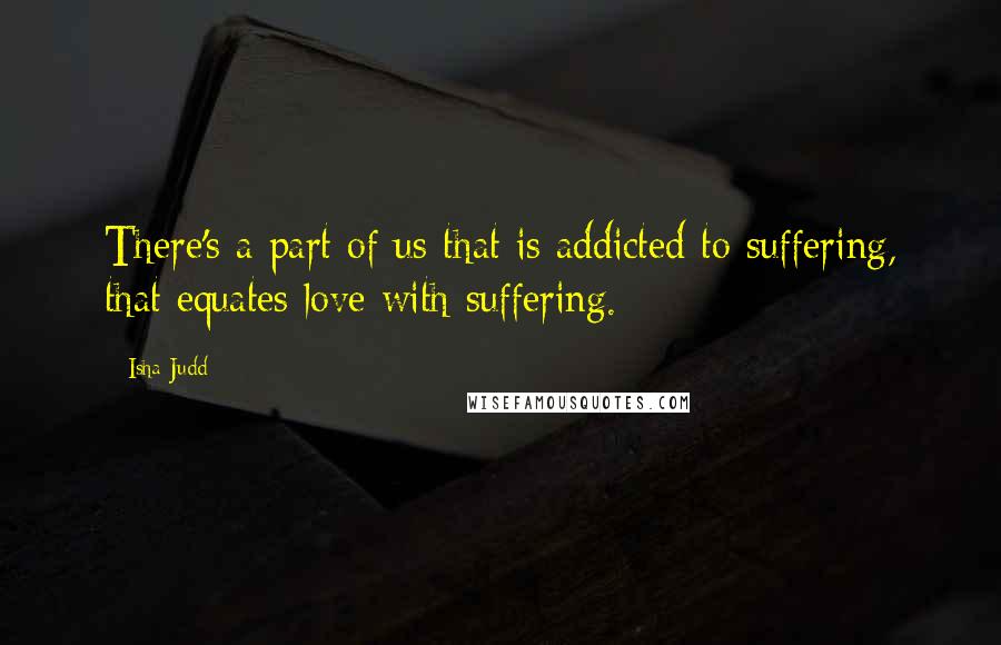 Isha Judd Quotes: There's a part of us that is addicted to suffering, that equates love with suffering.