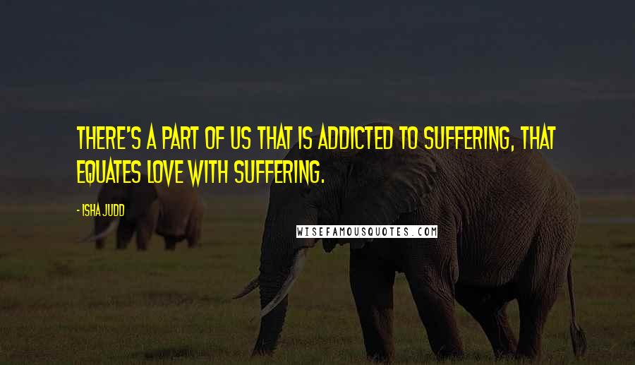 Isha Judd Quotes: There's a part of us that is addicted to suffering, that equates love with suffering.