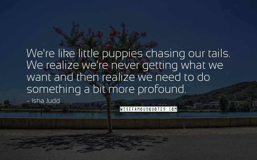 Isha Judd Quotes: We're like little puppies chasing our tails. We realize we're never getting what we want and then realize we need to do something a bit more profound.