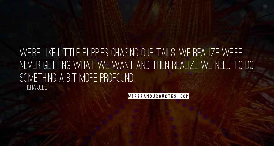 Isha Judd Quotes: We're like little puppies chasing our tails. We realize we're never getting what we want and then realize we need to do something a bit more profound.