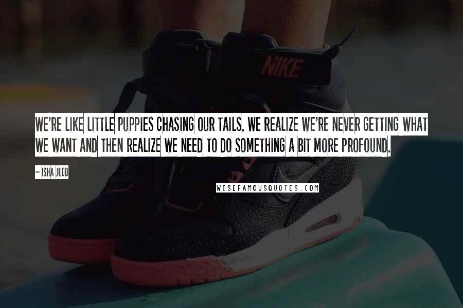 Isha Judd Quotes: We're like little puppies chasing our tails. We realize we're never getting what we want and then realize we need to do something a bit more profound.