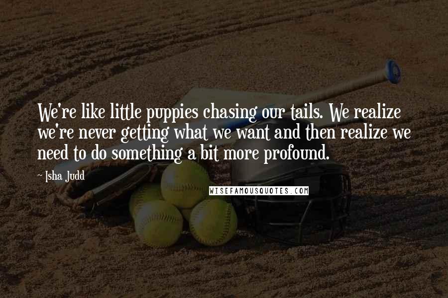 Isha Judd Quotes: We're like little puppies chasing our tails. We realize we're never getting what we want and then realize we need to do something a bit more profound.