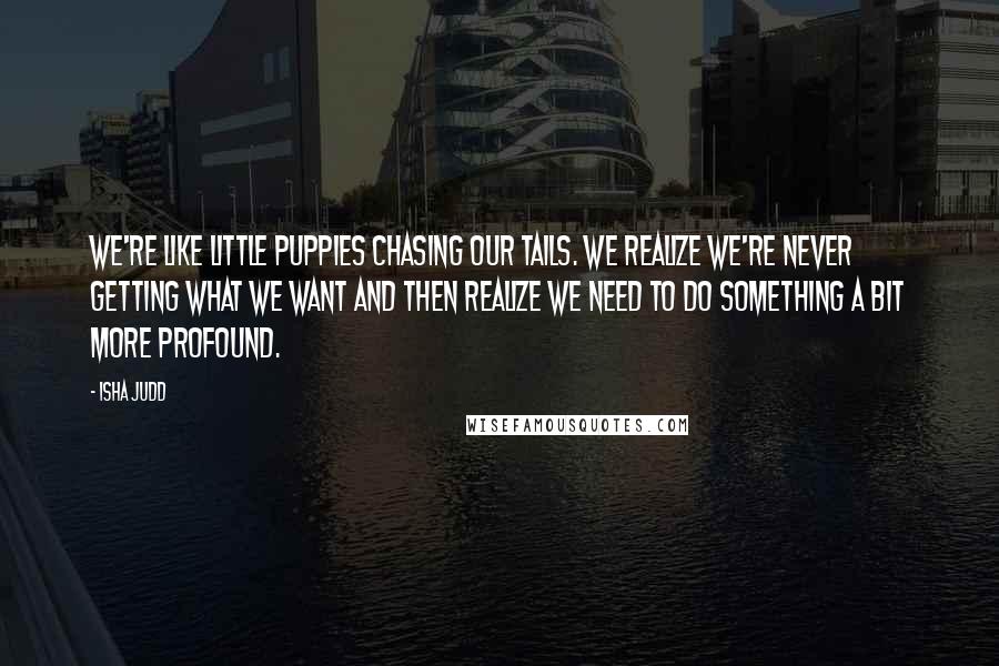 Isha Judd Quotes: We're like little puppies chasing our tails. We realize we're never getting what we want and then realize we need to do something a bit more profound.